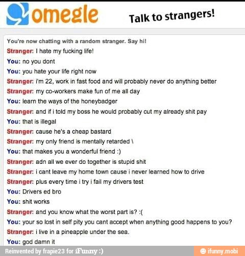 Talk to
strangers!
You're now chatting with a random stranger. Say hil
Stranger: I hate my fucking Ite!
You: no you dont
You: you hate your lie right now
Stranger: tm 22, work in fastfood and will probably never do anything better
Stranger: my co-workers make fun of me al day
You: learn the ways of the honeybadger
Strangor: and fI told my boss he would probably cut my already shit pay
You: that is ilegal
Stranger: cause he's a cheap bastard
Stranger: my only fiend is mentally retarded You: that makes you a wonderful frien
Stranger: adn al we ever do together is stupid shit
Stranger: I cant leave my home town cause I never learned how to drive
Stranger: plus every time itr fall my drivers test
You: Drivers ed bro
You: shit works
Stranger: and you know what the worst partis?
You: your so lost in self pity you cant accept when anything good happens to you?
Stranger: I ve in a pineapple under the sea.
'You: god damn it