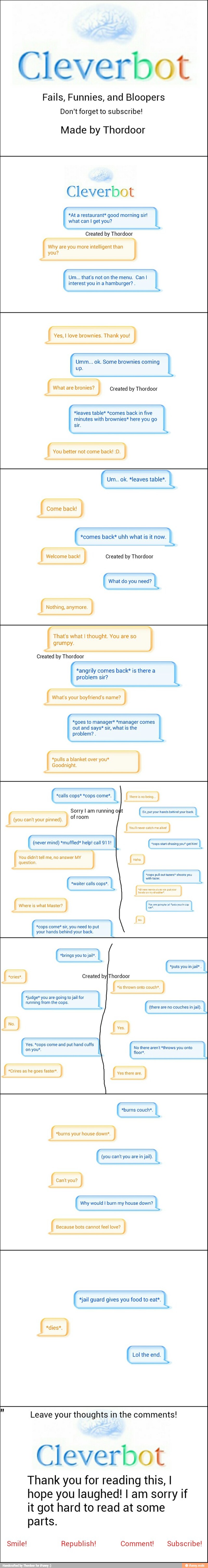 Cleverbot
Fails, Funnies, and Bloopers
Don't forget to subscribe!
Made by Thordoor
Cleverbot
*At a restaurant* good morning sir!
what can I get you? I
a
Created by
Thordoor
are you more intelligent than
Um... that's noton the menu. Can I
I
interest you in a hamburger?
I
you?
Yes, I love brownies. Thank you!
Umm... ok. Some brownies coming
I
What are bronies? Created by Thordoor
*leaves table* *comes back in five
a is