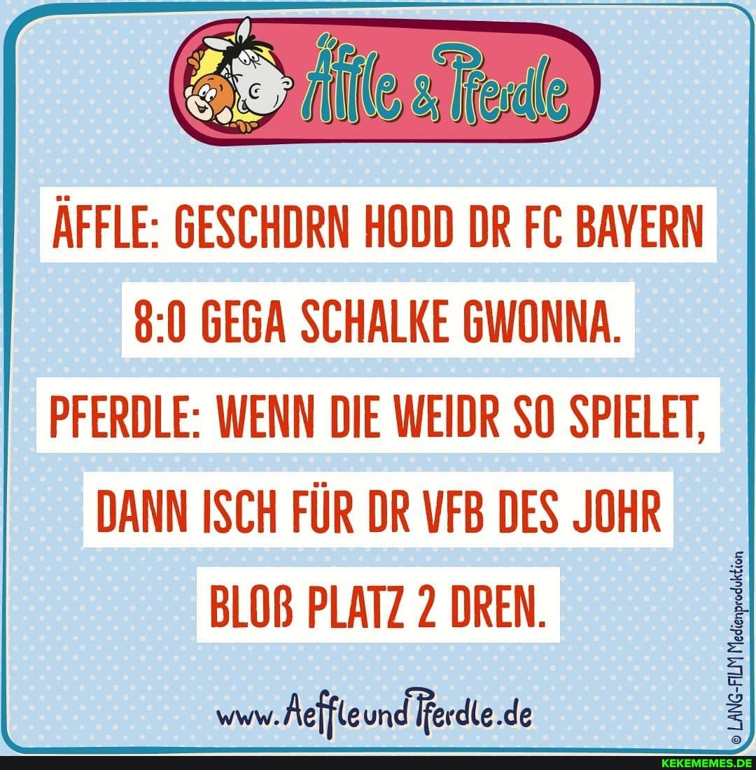 ÄFFLE: GESCHDRN HODD DR FC BAYERN GEGA SCHALKE GWONNA.
PFERDLE: WENN DIE WEIDR SO SPIELET,
DANN ISCH FÜR DR VFB DES JOHR BLOß PLATZ 2 DREN.
www. Aeffteund Ferdie.de