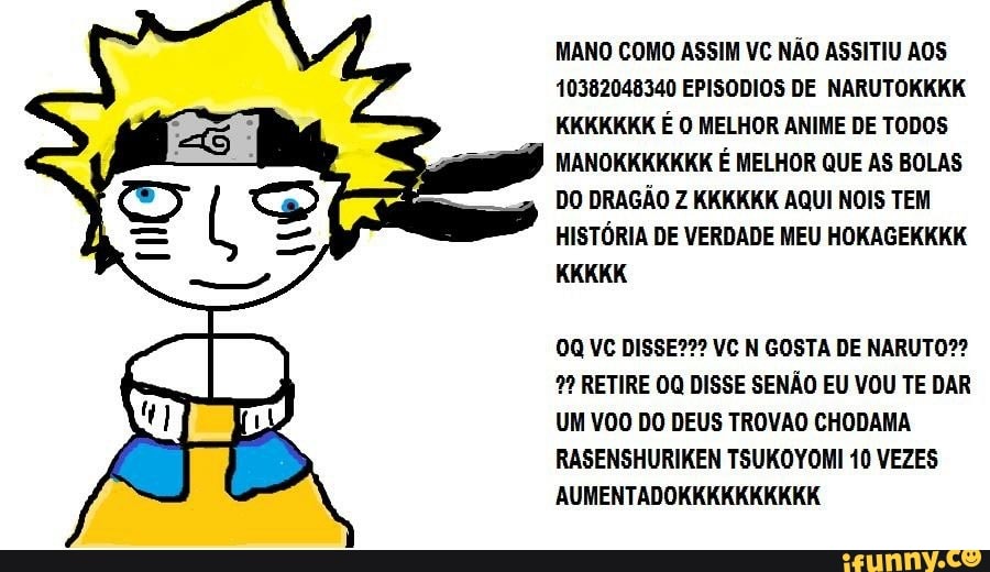 MANO COMO ASSIM VC NÃO ASSITIU AOS
10382048340 EPISODIOS DE NARUTOKKKK
KKKKKKK É O MELHOR ANIME DE TODOS
MANOKKKKKKK É MELHOR QUE AS BOLAS
DO DRAGÃO Z KKKKKK AQUI NOIS TEM
HISTÓRIA DE VERDADE MEU HOKAGEKKKK
0Q VC DISSE??? VC N GOSTA DE NARUTO?? RETIRE 00 DISSE SENÃO EU VOU TE DAR
UM VOO DO DEUS TROVAO CHODAMA
RASENSHURIKEN TSUKOYOMI 10 VEZES
AUMENTADOKKKKKKKKKK