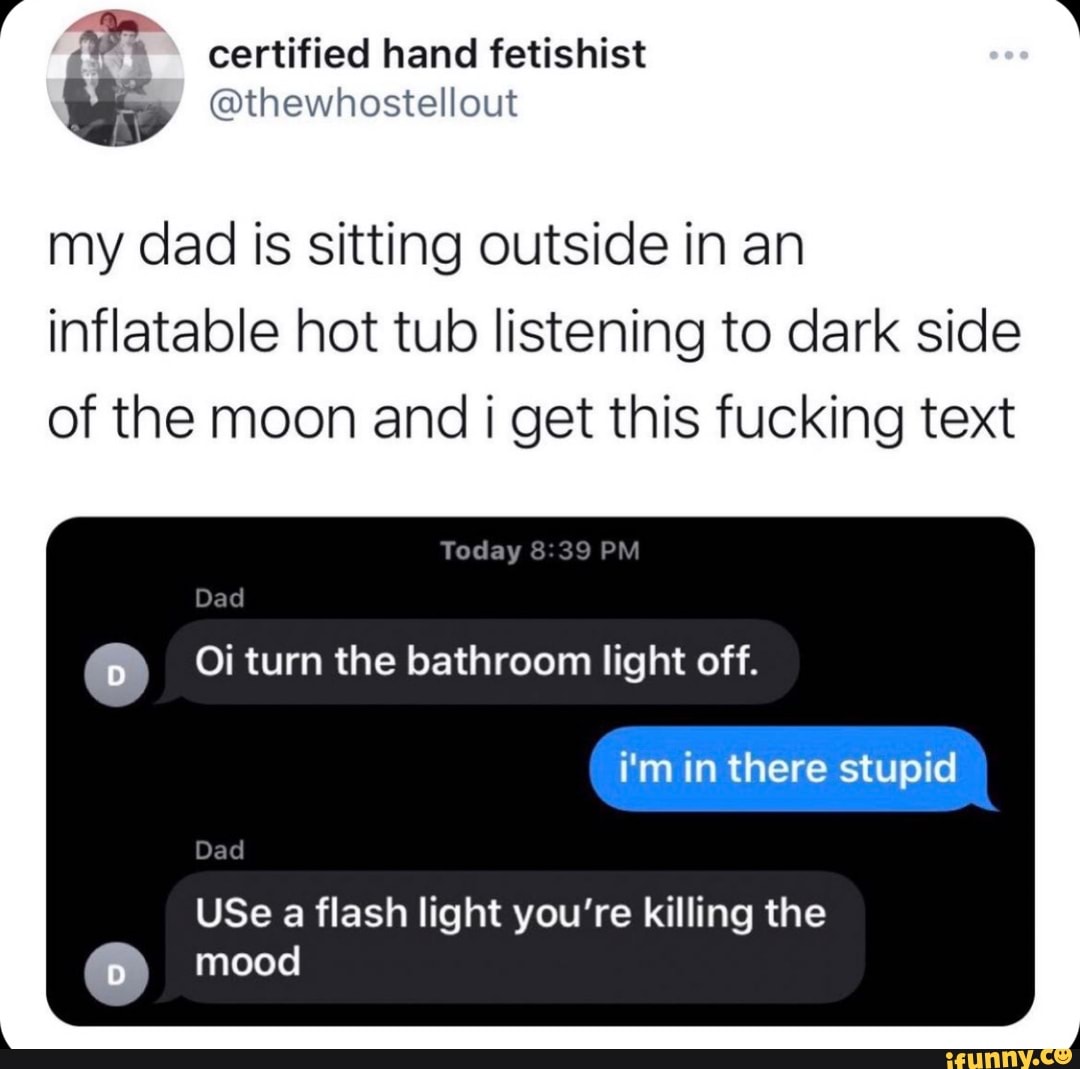 certified hand fetishist
my dad is sitting outside in an inflatable hot tub listening to dark side of the moon and I get this fucking text
Today
Oi turn the bathroom light off.
i'm in there stupid
USe a flash light you're killing the
Dad
Dad
mood