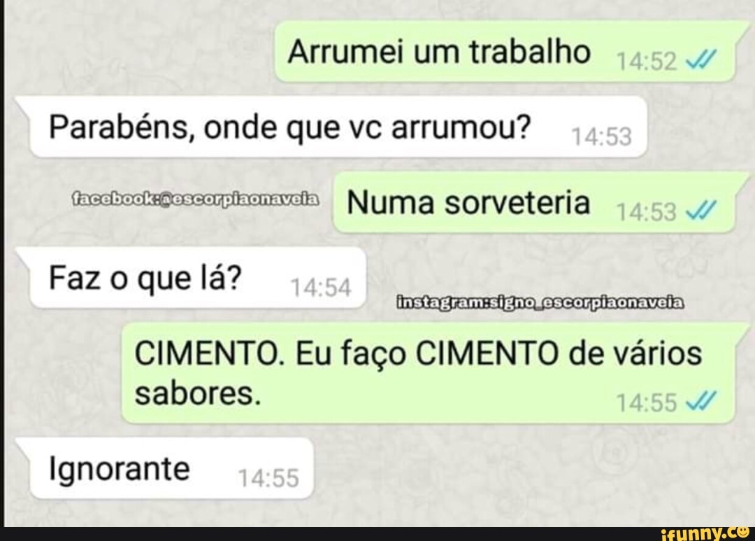 Arrumei um trabalho
Parabéns, onde que vc arrumou?
hecheckegoccaincav=s Numa sorveteria
Faz o que lá?
CIMENTO. Eu faço CIMENTO de vários
sabores.
Ignorante