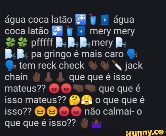 água coca latão = W = água
coca latão ER I
B:B: pa gringo é mais caro
chain que que é isso
mateus"? 80 que que é
isso mateus?? 9 8 o que que é
isso? GB 9 O não calmai- o
que que é isso??