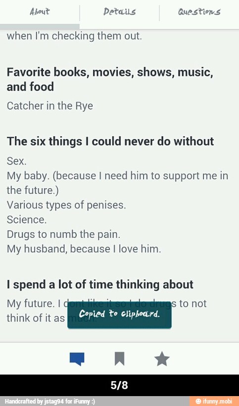 ead Details Ue ated
when I'm checking them out.
Favorite books, movies, shows, music,
and food
Catcher in the Rye
The six things I could never do without
Sex.
My baby. (because I need him to support me in
the future.)
Various types of penises.
Science.
Drugs to numb the pain
My husband, because I love him
I spend
a
lot of time thinking about
My future. I q to not
RAE Copied to clipboard
O - 5/8