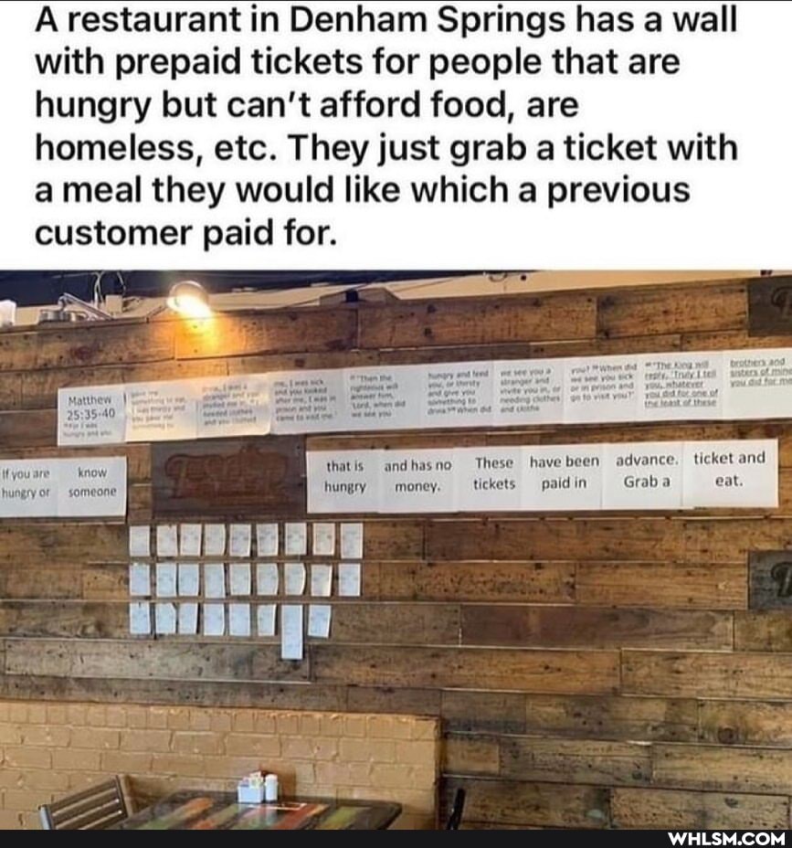 A restaurant in Denham Springs has a wall with prepaid tickets for people that are hungry but can't afford food, are homeless, etc. They just grab a ticket with a meal they would like which a previous customer paid for.
thatis andhasno These have been advance. ticket and
ffyousre know.
hungry or someone hungry money. ticket paidin Grab eat.