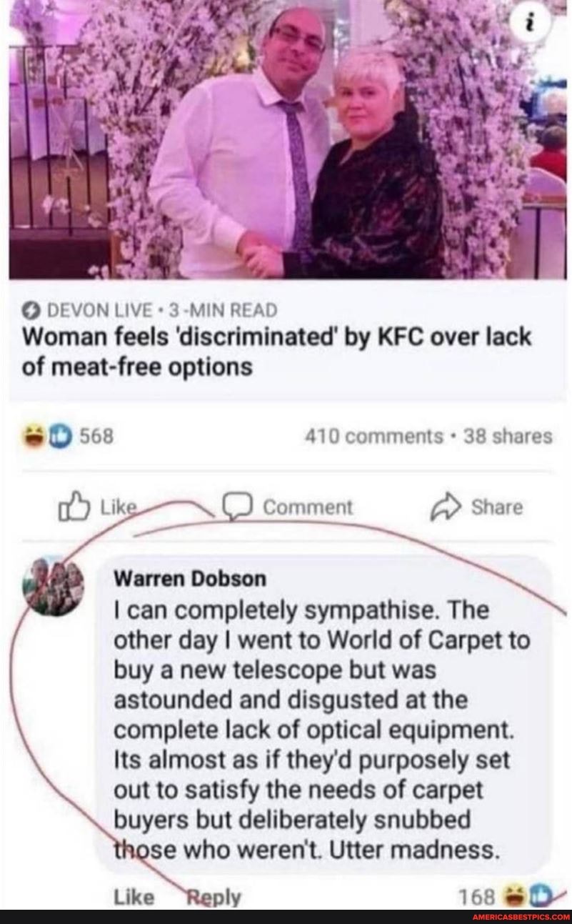 DEVON LIVE +3 MIN READ Woman feels 'discriminated' by KFC over lack of meat-free options
sO 568 410 comments 38 shares
Like, ( ) Comment Share
Warren Dobson
I can completely sympathise. The other day I went to World of Carpet to buy a new telescope but was astounded and disgusted at the complete lack of optical equipment.
Its almost as if they'd purposely set out to satisfy the needs of carpet buyers but deliberately snubbed
se who weren't. Utter madness.
Like ply 168 & O