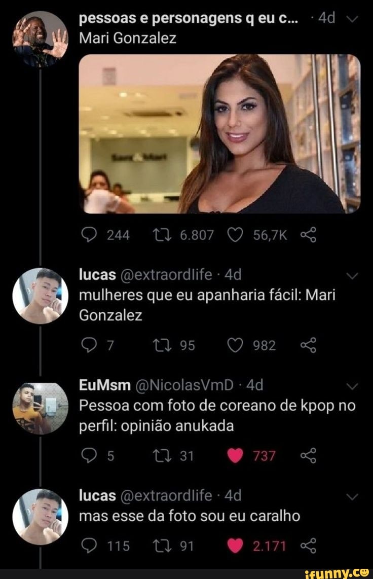 pessoas personagens qeuc.. e...
Mari Gonzalez
24
lucas (Dextraordiife - mulheres que eu apanharia fácil: Mari
Gonzalez
982
95 982
EuMsm (QNicolasVYmD Pessoa com foto de coreano de kpop no perfil: opinião anukada
lucas (Dexiraordlife - mas esse da foto sou eu caralho