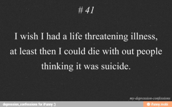 I wish I had a life threatening illness,
at least then I could die with out people
thinking it was
suicide.