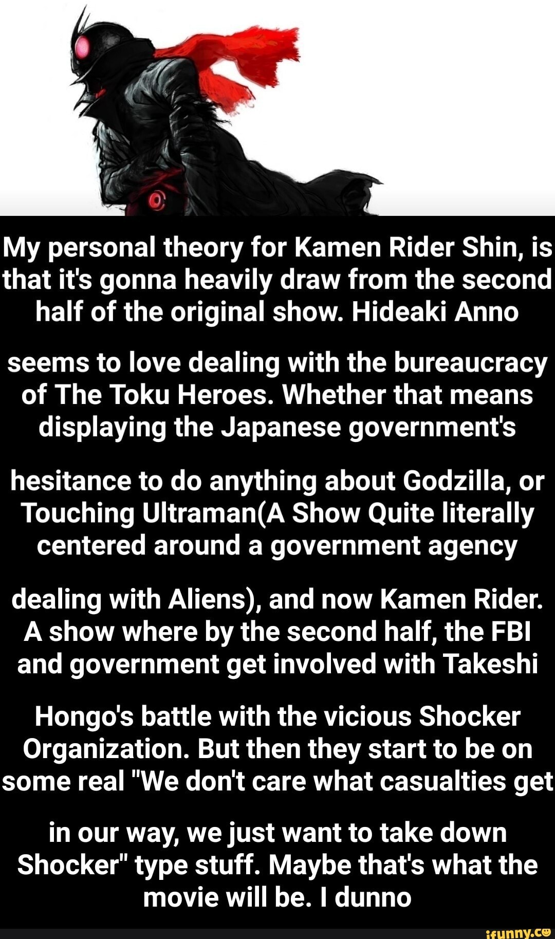 My personal theory for Kamen Rider Shin, is that it's gonna heavily draw from the second half of the original show. Hideaki Anno
seems to love dealing with the bureaucracy of The Toku Heroes. Whether that means displaying the Japanese government's
hesitance to do anything about Godzilla, or
Touching Show Quite literally centered around a government agency
dealing with Aliens), and now Kamen Rider.
A show where by the second half, the FBI and government get involved with Takeshi
Hongo's battle with the vicious Shocker
Organization. But then they start to be on some real "We don't care what casualties get
in our way, we just want to take down
Shocker" type stuff. Maybe that's what the movie will be. I dunno - in our way, we just want to take down Shocker" type stuff. Maybe that's what the movie will be. I dunno