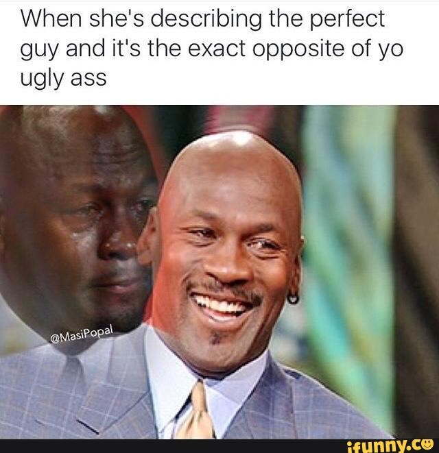When she's describing the perfect guy and it's the exact opposite of yo ugly ass