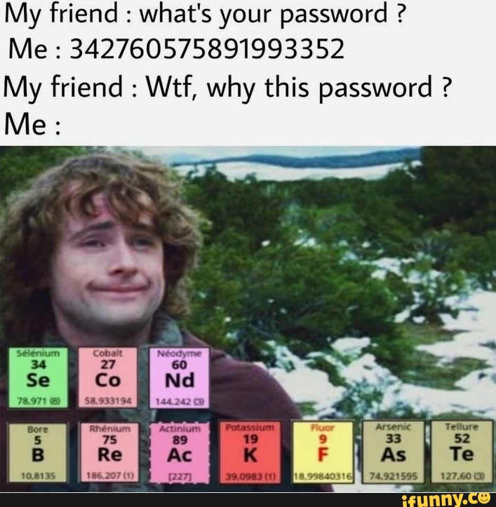 My friend : what's your password ?
Me : 342760575891993352
My friend : Wtf, why this password ?
Me:
co
78.971 @i 58.933194
Nd
Bore SS I
5 : I
10.8135 (227} 8.99840316) 127.60)
'Neodyme
60
Nd
144.242