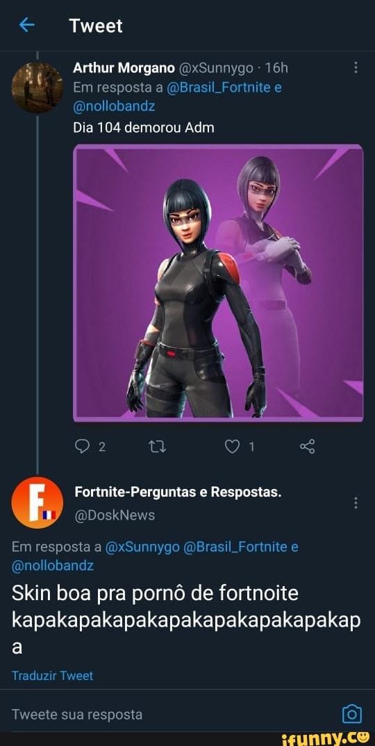 Tweet
Arthur Morgano (DxSunnygo
Em resposta a Brasil Fortnite e
(Qnollobandz
Dia 104 demorou Adm
Fortnite-Perguntas Respostas.
Em resposta a (OxSunnygo Brasil Forre e ano. obandz
Skin boa pra pornô de fortnoite kapakapakapakapakapakapakapakap
Traduzir Tweet
Tweete sua resposta (8)