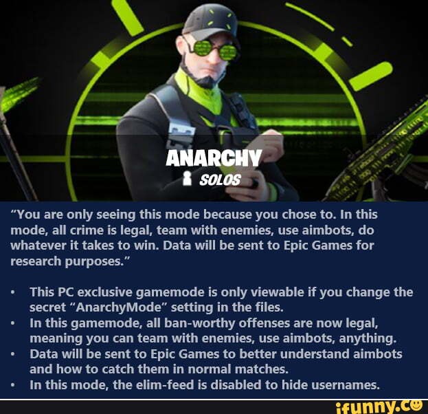 = TT ANA
"You are only seeing this mode because you chose to. In this mode, all crime is legal, team with enemies, use aimbots, do whatever it takes to win. Data will be sent to Epic Games for research purposes."
* This PC exclusive gamemode is only viewable if you change the secret "AnarchyMode" setting in the files.
In this gamemode, all ban-worthy offenses are now legal, meaning you can team with enemies, use aimbots, anything.
Data will be sent to Epic Games to better understand aimbots and how to catch them in normal matches.