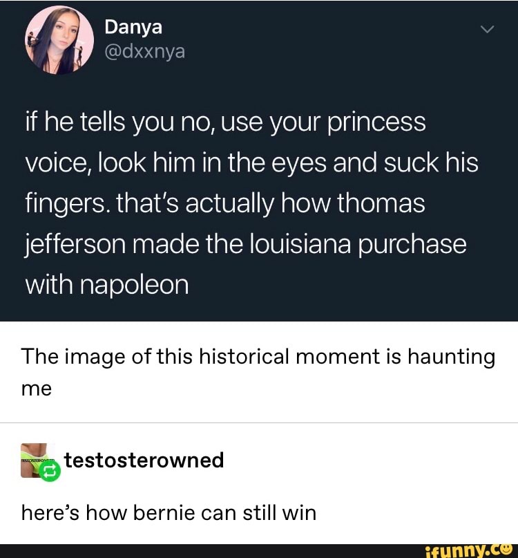 if he tells you no, use your princess
voice, look him in the eyes and suck his
fingers. that's actually how thomas
jefferson made the louisiaha purchase
with napoleon
The image ofthis historical moment is haunting
me
here’s how bernie can still win