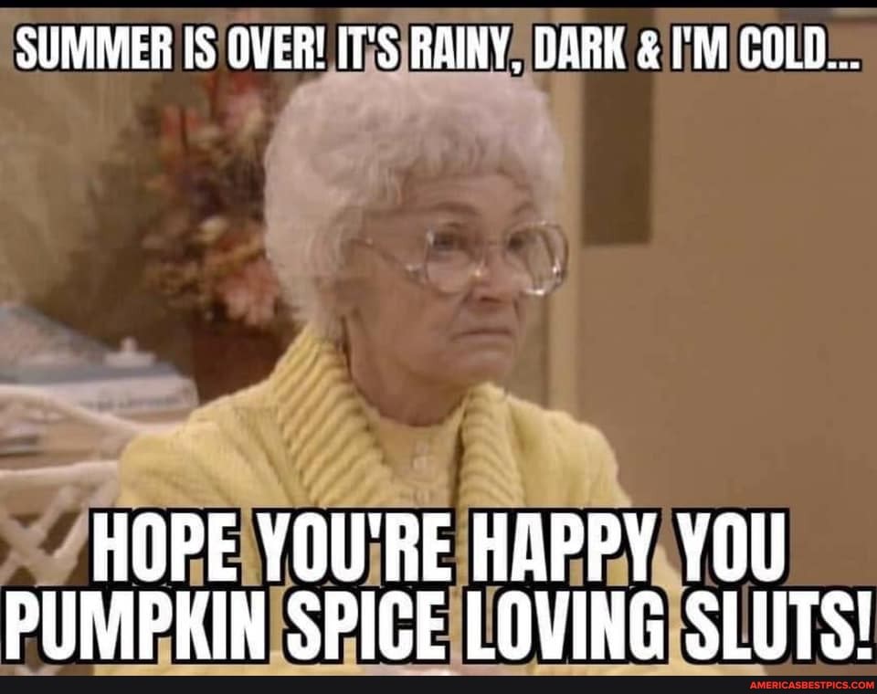 SUMMER IS OVER! RAINY, DARK & I'M COLD...
HOPE YOU'RE HAPPY YOU PUMPKIN SPICE LOVING SLUTS!