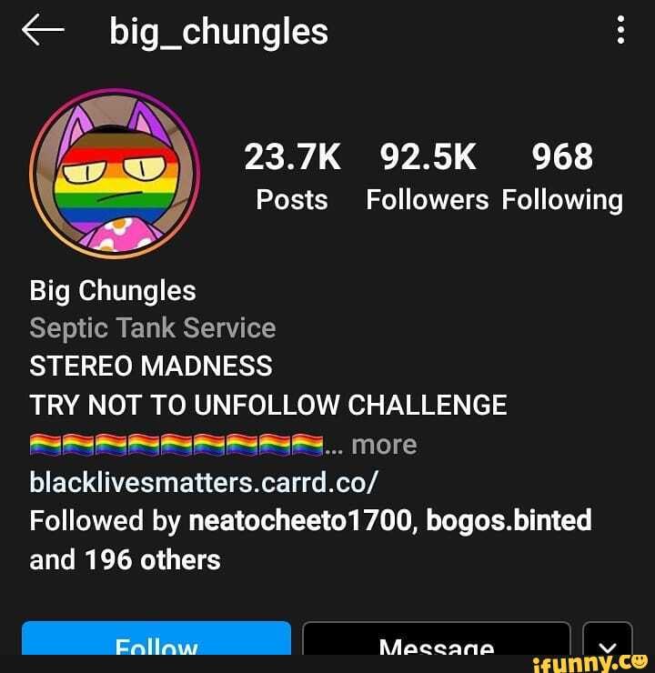 big_chungles
23.7K 92.5K 968
Posts Followers Following
Big Chungles
Septic Tank Service
STEREO MADNESS
TRY NOT TO UNFOLLOW CHALLENGE more blacklivesmatters.carrd.co/
Followed by neatocheeto1700, bogos.binted and 196 others