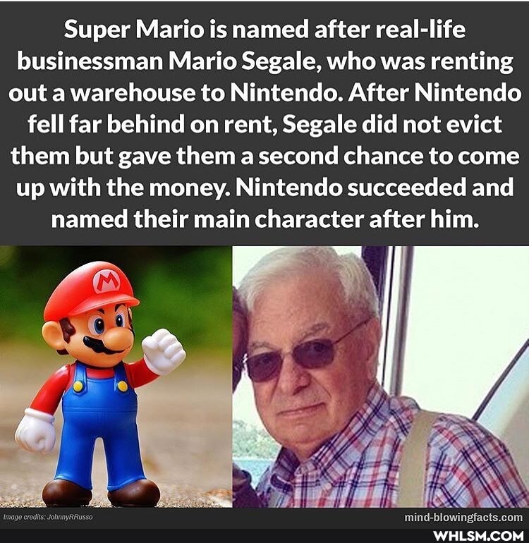 Super Mario is named after real-life businessman Mario Segale, who was renting out a warehouse to Nintendo. After Nintendo fell far behind on rent, Segale did not evict them but gave them a second chance to come up with the money. Nintendo succeeded and named their main character after him.
rF