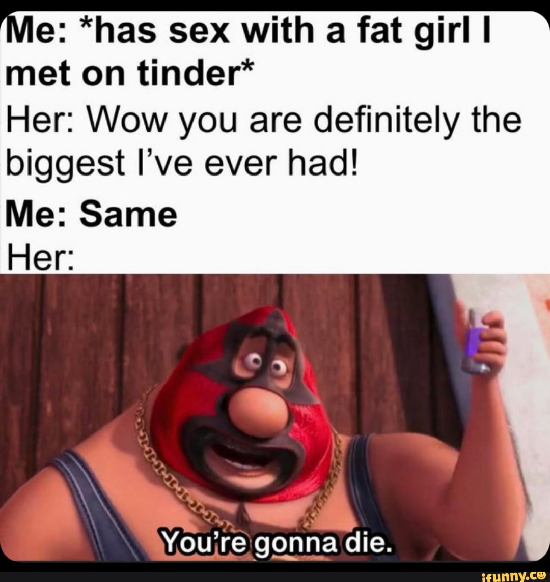 le: *has sex with a fat girl I met on tinder*
Her: Wow you are definitely the
biggest I've ever had!
Me: Same
Her:
Youre gonna die.