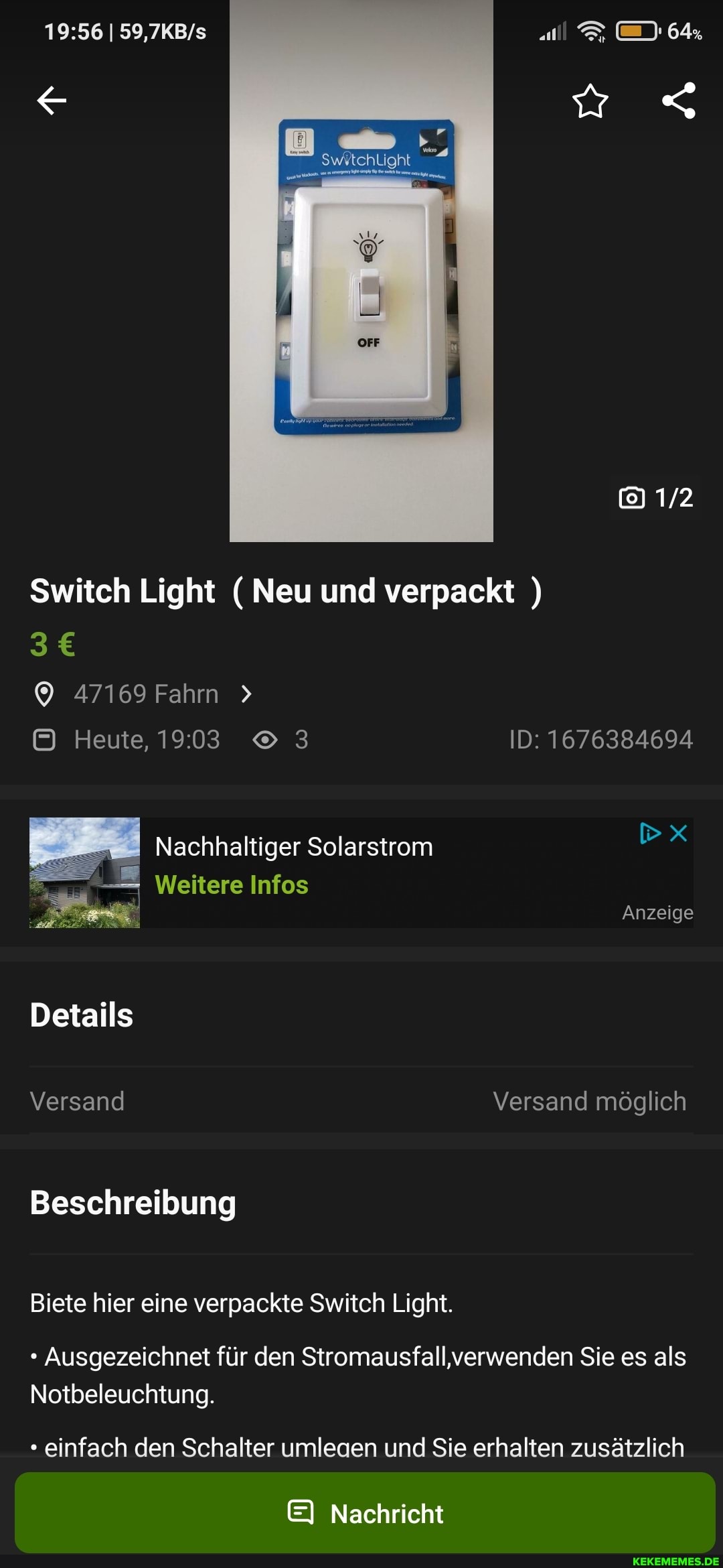 Switch Light ( Neu und verpackt )
47169 Fahrn
Heute, 3 ID: 1676384694
Nachhaltiger Solarstrom
Weitere Infos
Anzeige
Details
Versand Versand möglich
Beschreibung
Biete hier eine verpackte Switch Light.
Ausgezeichnet für den Stromausfall,verwenden Sie es als
Notbeleuchtung.
einfach den Schalter umleaen und Sie erhalten zusätzlich
EI Nachricht
