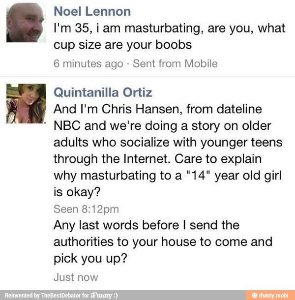 Noel Lennon
I'm 35, iam masturbating, are you, what
cup size are your boobs
6 minutes ago Sent from Mobile
Quintanilla Ortiz
And I'm Chris Hansen, from dateline
NBC and we're doing a story on older
adults who socialize with younger teens
through the Internet. Care to explain
why masturbating to a "14" year old girl
is okay?
Seen 8:12pm
Any last words before I send the
authorities to your house to come and
pick you up?
Just now