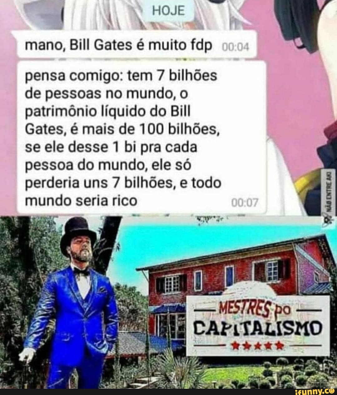 HOJE
mano, Bill Gates é muito fdp
pensa comigo: tem 7 bilhões de pessoas no mundo, o patrimônio líquido do Bill
Gates, é mais de 100 bilhões, se ele desse 1 bi pra cada pessoa do mundo, ele só perderia uns 7 bilhões, e todo mundo seria rico
não
CAFITALISMO