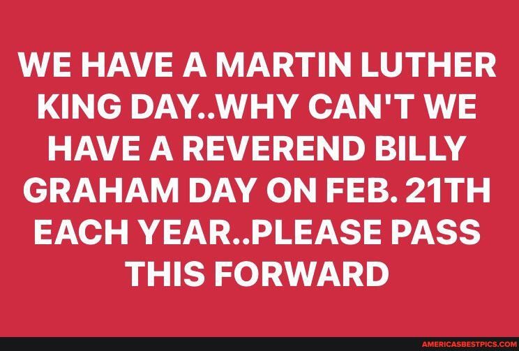 WE HAVE A MARTIN LUTHER KING DAY..WHY CAN'T WE HAVE A REVEREND BILLY GRAHAM DAY ON FEB. 21TH EACH YEAR. PLEASE PASS THIS FORWARD