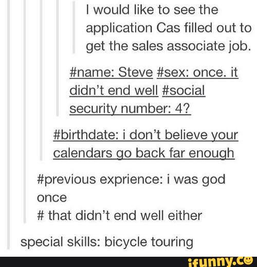 I would like to see the
application Cas filled out to
get the sales associate job.
#name: Steve #sex: once. it
didn't end well #social
security number: 4'?
#birthdate: i don’t believe your
caIendars go back far enough
#previous exprience: i was god
once
# that didn’t end well either
special skills: bicycle touring