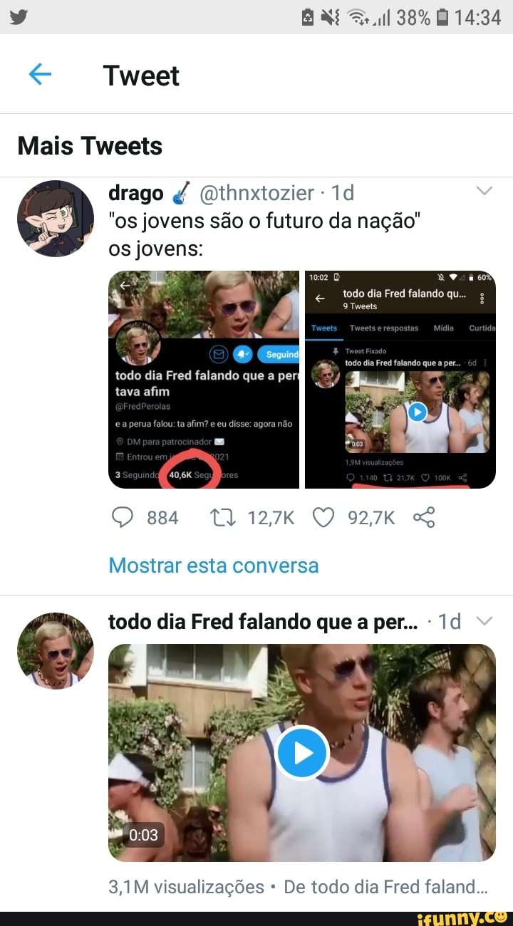 Tweet
Mais Tweets
38%
drago (Qthnxtozier -
"os jovens são o futuro da nação"
os jovens:
todo dia Fred falando que.
Tweets
1002
Seguind
todo dia Fred falando que a per
tava afim
Mostrar esta conversa
todo dia Fred falando que a per...
3,1M visualizações * De todo dia Fred faland...