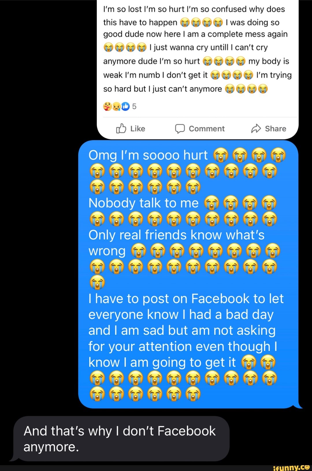 I'm so lost I'm so hurt I'm so confused why does
this have to happen I was doing so good dude now here I am a complete mess again
I just wanna cry untill I can't cry
anymore dude I'm so hurt my body is weak I'm numb I don't get it I'm trying so hard but I just can't anymore
Comment Share
Like
Omg I'm scooo hurt
Nobody talk to me
Only real friends know what's
WHONG
~ - = - -
I have to post on Facebook to let everyone know I had a bad day and I am sad but am not asking for your attention even though I know I am going to get it
And that's why I don't Facebook anymore.