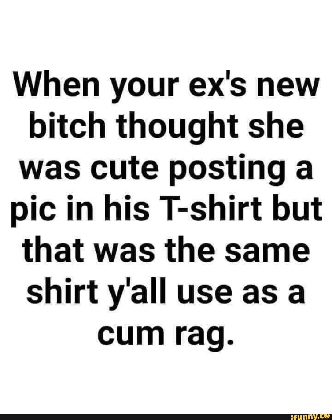 When your ex's new bitch thought she was cute posting a pic in his T-shirt but that was the same shirt y'all use as a cum rag.