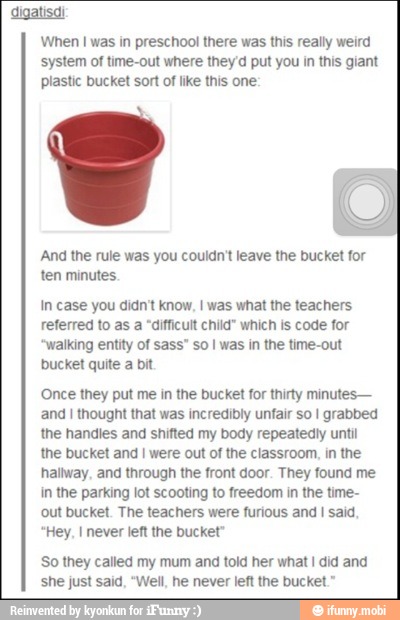 digatisdi
When I was in preschool there was this really weird
system of time-out where they'd put you in this giant
plastic bucket sort of like this one:
Q
And the rule was you couldn't leave the bucket for
ten minutes.
In case you didn't know, I was what the teachers
referred to as a "difficult child" which is code for
walking entity of sass" so I was in the time-out
bucket quite
a
bit
Once they put me in the bucket for thirty minutes
and I thought that was incredibly unfair so I grabbed
the handles and shifted my body repeatedly until
the bucket and I were out of the classroom, in the
hallway, and through the front door. They found me
in the parking lot scooting to freedom in the time-
out bucket. The teachers were furious and
I
said.
Hey, I never left the bucket
So they called my mum and told her what I did and
she just said, "Well, he never left the bucket."