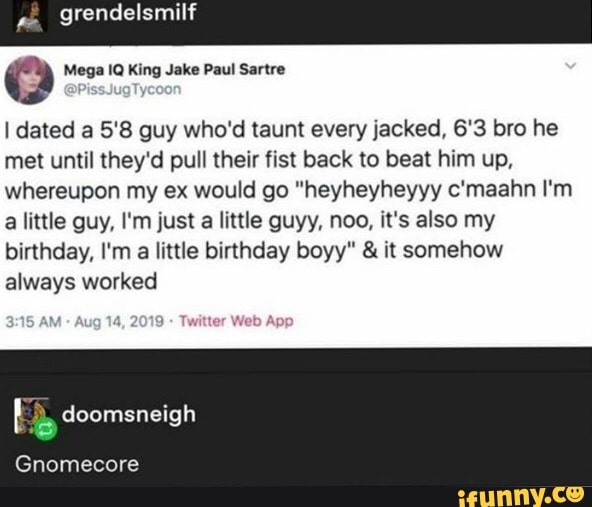 Q Mega 1Q King Jake Paul Sartre
I dated a 5'8 guy who'd taunt every jacked, 6'3 bro he
met until they'd pull their fist back to beat him up,
whereupon my ex would go "heyheyheyyy c'maahn I'm
a little guy, I'm just a little guyy, noo, it's also my
birthday, I'm
a little birthday boyy" it somehow
always worked
doomsneigh