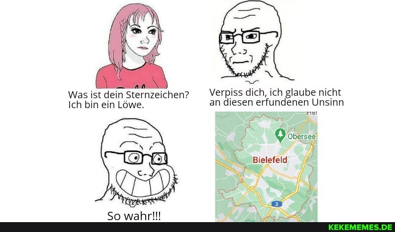 Was ist dein Sternzeichen? Verpiss dich, ich glaube nicht
Ich bin ein Löwe. an diesen erfundenen Unsinn
er
Bielefeld