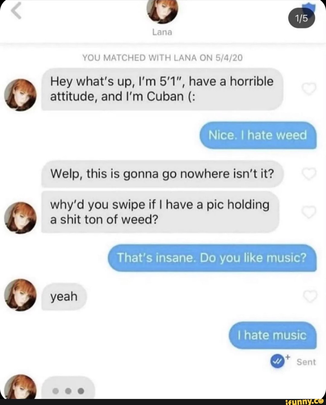 e) eo
Lana
YOU MATCHED WITH LANA ON Hey what's up, I'm 51", have a horrible attitude, and I'm Cuban
Nice. I hate weed
Welp, this is gonna go nowhere isn't it?
why'd you swipe if I have a pic holding a shit ton of weed?
That's insane. Do you like music?
yeah
I hate music
Sent