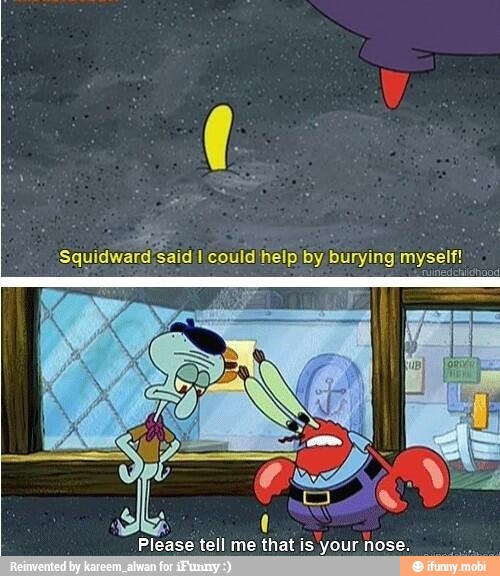 Squidward'said I could help by burying myself
Please tell me that is your nose.