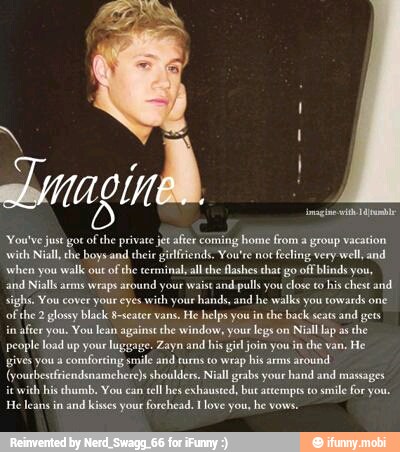 You've just gor
ofthe private
With Niall, he boys and their gielfrends. You're not
feeling very
well, and
when you walk out
of the cerminal,all the lashes that go off blinds you,
and ll arms wraps around your waist
and pulls you
close to
his chest and.
sighs. You cover your eyes with your
hands, and he walks you towards one
of
the
2
glossy black 8-scater vans. He helps you in
the back seats
and gets
in
after you. You lean against the window, your legs on
Niall lap as the
people load up your luggage. Zayn and his
gil
join you in the van,
He
gives you a
comforting smile anid turns co wrap his arms
around
(yourbestriendsnamehere)s shoulders.
Niall
geabs your hand and massages
icwith his thumb, You can
cll hes exhausted, bue atempes to
smile for you.
He leans in
and kisses your forchead. Ilove you, he vows.