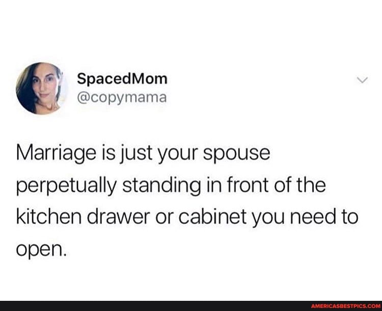 Marriage is just your soouse perpetually standing in front of the kitchen drawer or cabinet you need to open.