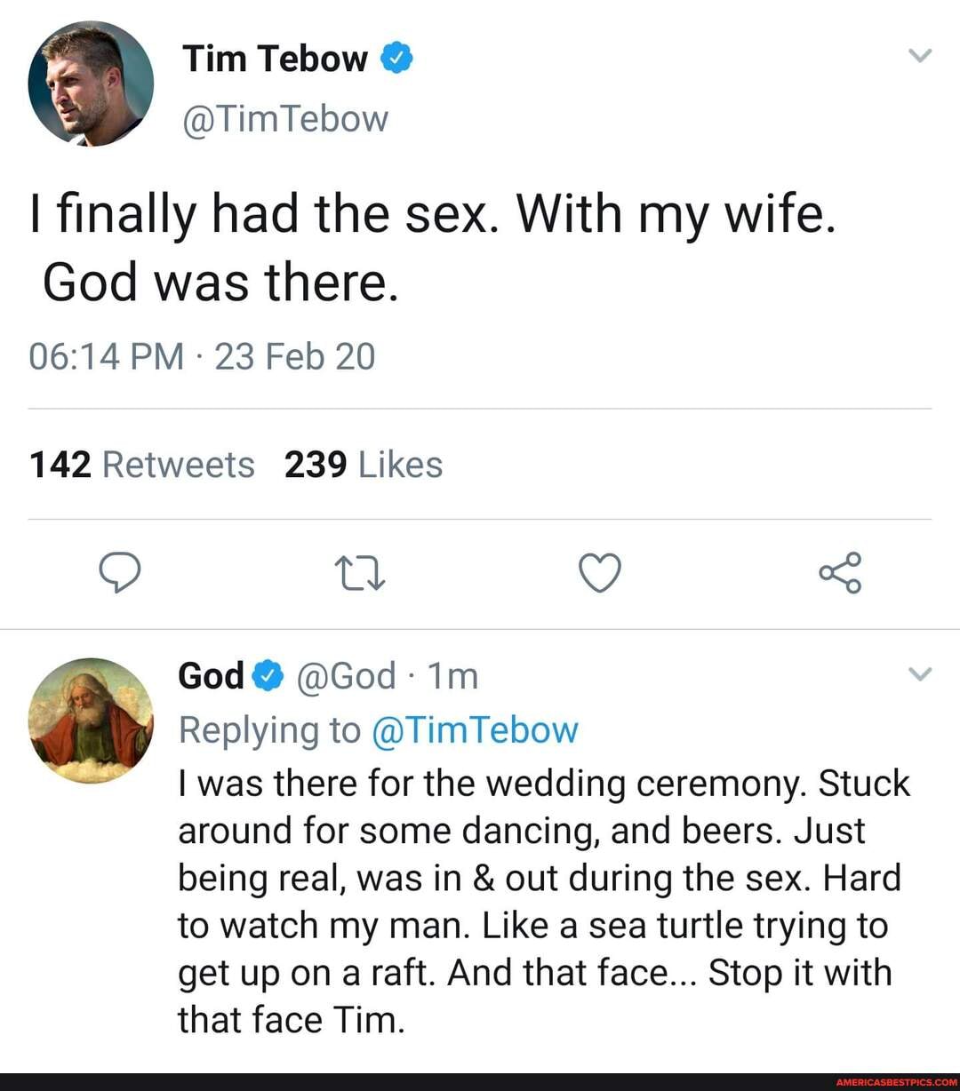 I finally had the sex. With my wife.
God was there.
PM 23 Feb 20
td
God@ @God
& Replying to @TimTebow
- I was there for the wedding ceremony. Stuck around for some dancing, and beers. Just being real, was in & out during the sex. Hard to watch my man. Like a sea turtle trying to get up on a raft. And that face... Stop it with
that face Tim.