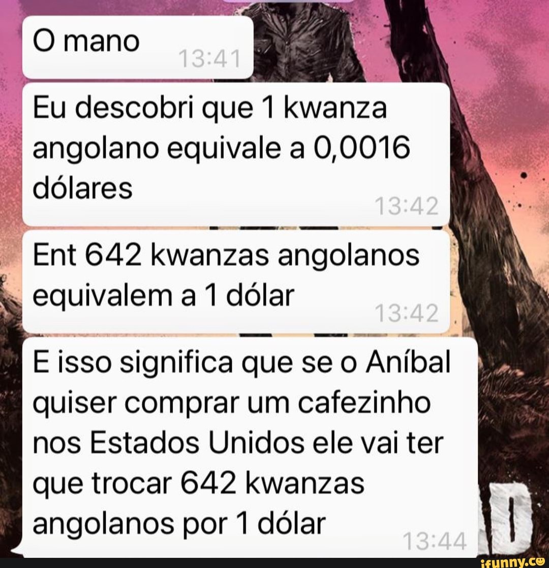 mano
Eu descobri que 1 kwanza angolano equivale a 0,0016 dólares
Ent 642 kwanzas angolanos equivalem a 1 dólar
E isso significa que se o Aníbal quiser comprar um cafezinho nos Estados Unidos ele vai ter que trocar 642 kwanzas angolanos por 1 dólar