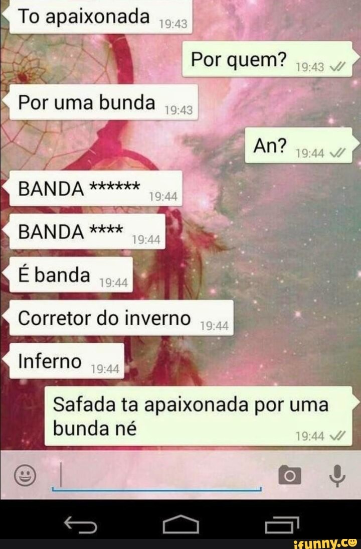 To apaixonada
- Por quem? gas
Por uma bunda
BANDA
BANDA
E banda
Corretor do inverno
Inferno
Safada ta apaixonada por uma bunda né
ss