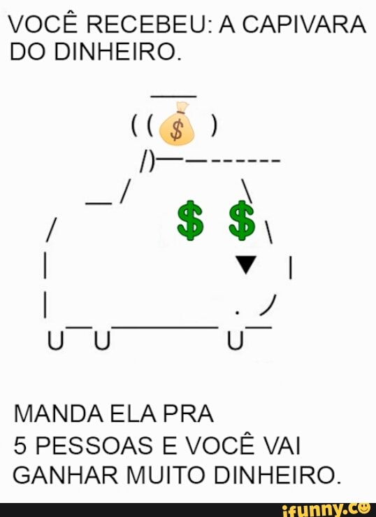 VOCÊ RECEBEU: A CAPIVARA
DO DINHEIRO.
MANDA ELA PRA
5 PESSOAS E VOCÊ VAI
GANHAR MUITO DINHEIRO.