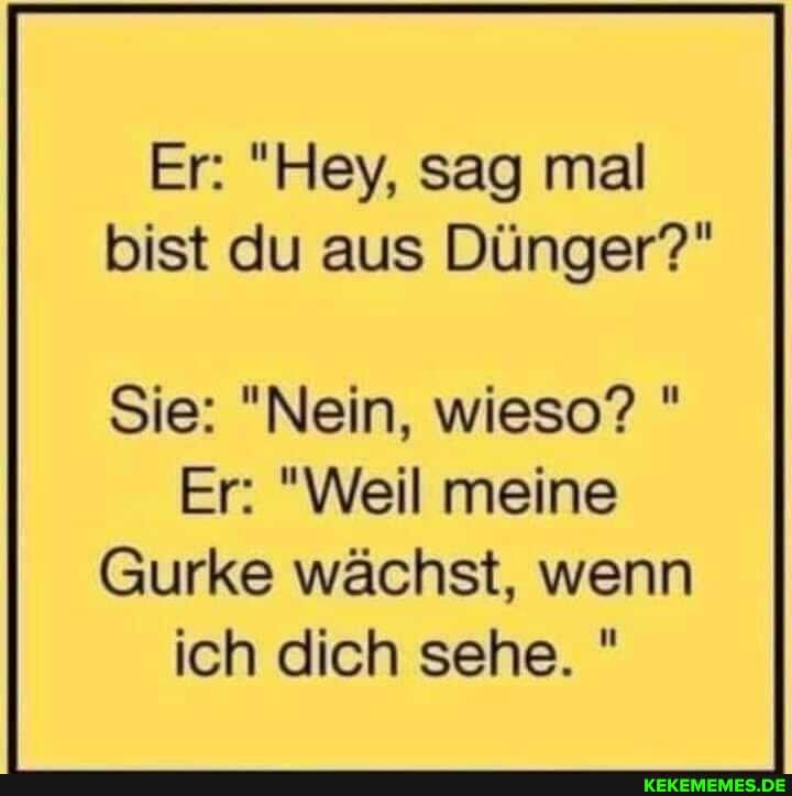 Er: "Hey, sag mal bist du aus Dünger?"
Sie: "Nein, wieso? "
Er: "Weil meine
Gurke wächst, wenn ich dich sehe. "