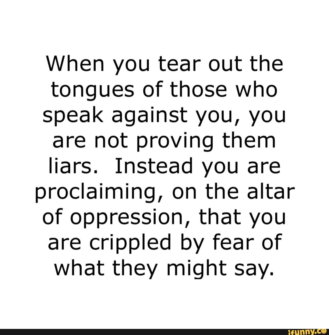 When you tear out the tongues of those who speak against you, you are not proving them liars. Instead you are proclaiming, on the altar of oppression, that you are crippled by fear of what they might say.