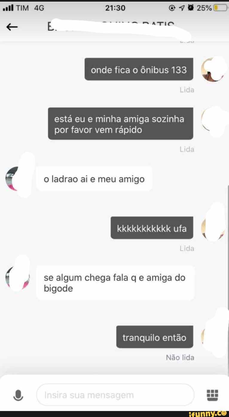 TIM
onde fica o ônibus 133
está eu e minha amiga sozinha por favor vem rápido
o ladrao ai e meu amigo
uta
se algum chega fala q e amiga do bigode
tranquilo então
Insira sua mensagem
Não lida