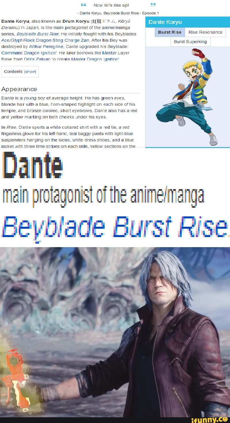 Now le:
rise up!
Dante Koryu, Bey2lade Burst Rise - Episode
Dante Koryu, also known as Drum Koryu 4, Koryd
Doramu) in Japan, is the main pretagonist of the series, Beyblade Burst Rise. He initially fought with his Beyblades
Dragan Sting Charge Zan. After his Bey was destroyed by Arthur Perecrine, Cante upgraded his Beyblade
Commane Dragen Ignition' He later borrows the Master Layer
Rase from Netta Zakuro create Master Dragen Ignition!
Contents [show)
Appearance
Dante is a young boy of average height. He has green eyes, blonde har with a blue, hom-shaped highlight on each side of his temple, branze colorec, short eyebrows. Dante also has a red ard yellow marking om both cheeks under his eyes.
In Rise, Dante sports a white coliared shirt with a red tie, a red fingerless glave for his lefl hanc, teal baggy pants with light-blue suspenders harging on the sides, white dress shoes, and a blue jacket with three lime stripes on each side. yellow sections on the
Dante
BurstRise Rise Resonance
Burst Superking
main protagonist of the
Beyblade Burst Rise