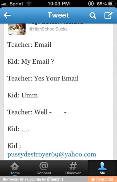 Sprint 10:03 PM
Tweet
Teacher: Email
Teacher: Yes Your Email
Kid: Umm
Teacher: Well
Kid:
Kid:
pussydestroyer69@yahoo.com