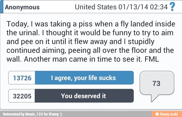 IA United States 01/13/14 02:34 2
Today, I was taking a piss when
a fly landed inside
the urinal. I thought it would be funny to try to aim
and pee on it until it flew away and I stupidly
continued aiming, peeing all over the floor and the
wall. Another man came in time to see it. FML
13726 l agree, your life sucks
32205 You deserved it