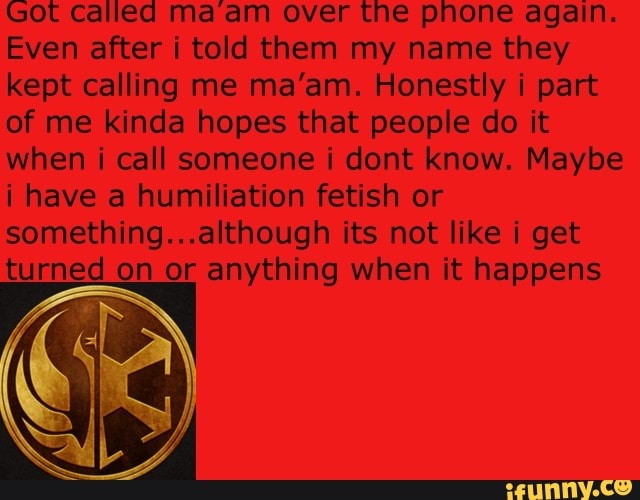 Got called ma am over the phone again.
Even after i told them my name they
kept calling me ma'am. Honestly i part
of me kinda hopes that people do it
when i call someone i dont know. Maybe
i have a humiliation fetish or
something...although its not like i get
turned on or anything when it happens