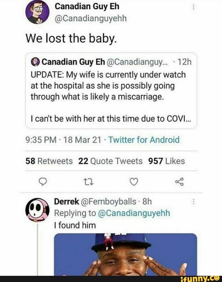 Canadian Guy Eh
We lost the baby.
@ Canadian Guy Eh @Canadianguy..
UPDATE: My wife is currently under watch
at the hospital as she is possibly going
through what is likely a miscarriage.
I can't be with her at this time due to COVI...
PM 18 Mar 21 - Twitter for Android
Derek @Femboybalis
Replying to @Canadianguyehh found him