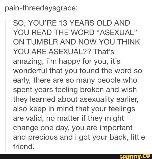 pain-threeolaysgrace:
SO, YOU’RE 13 YEARS OLD AND
YOU READ THE WORD “ASEXUAL”
ON TUMBLR AND NOW YOU THINK
YOU ARE ASEXUAL?? That’s
amazing, i’m happy for you, it’s
wonderful that you found the word so
early, there are so many people who
spent years feeling broken and wish
they learned about asexuality earlier,
also keep in mind that your feelings
are valid, no matter it they might
change one day, you are important
and precious and i got your back, little
friend.